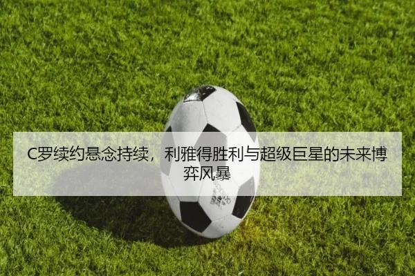 C罗续约悬念持续，利雅得胜利与超级巨星的未来博弈风暴